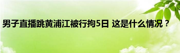 男子直播跳黄浦江被行拘5日 这是什么情况？