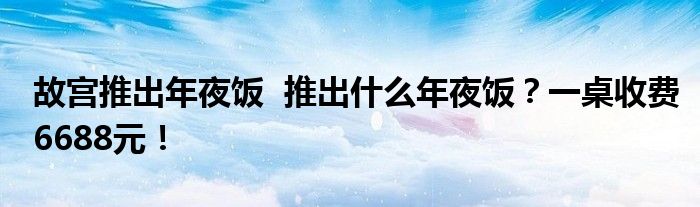 故宫推出年夜饭 推出什么年夜饭?一桌收费6688元!