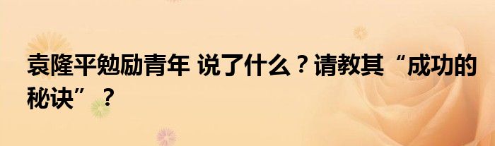 袁隆平勉励青年 说了什么?请教其“成功的秘诀”?