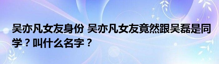 吴亦凡女友身份 吴亦凡女友竟然跟吴磊是同学?叫什么名字?