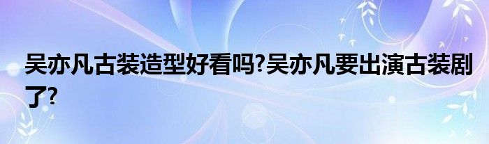 吴亦凡古装造型好看吗?吴亦凡要出演古装剧了?