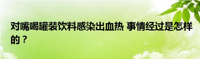 对嘴喝罐装饮料感染出血热 事情经过是怎样的？