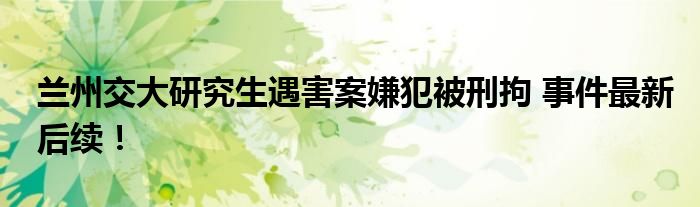 兰州交大研究生遇害案嫌犯被刑拘 事件最新后续!