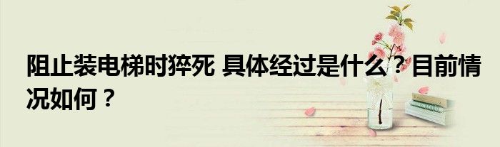 阻止装电梯时猝死 具体经过是什么?目前情况如何?