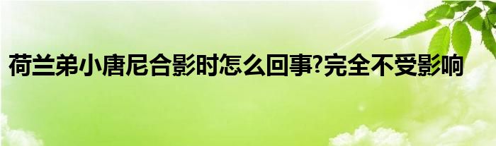 荷兰弟小唐尼合影时怎么回事?完全不受影响