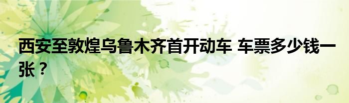 西安至敦煌乌鲁木齐首开动车 车票多少钱一张?