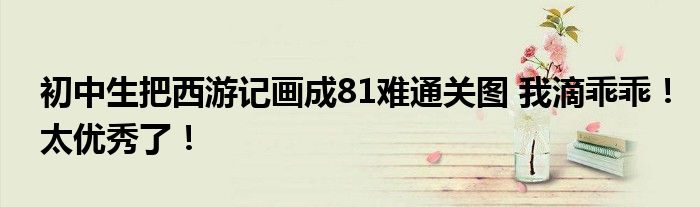 初中生把西游记画成81难通关图 我滴乖乖!太优秀了!