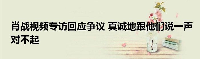 肖战视频专访回应争议 真诚地跟他们说一声对不起