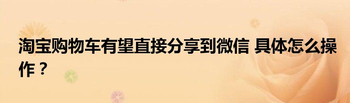 淘宝购物车有望直接分享到微信 具体怎么操作？