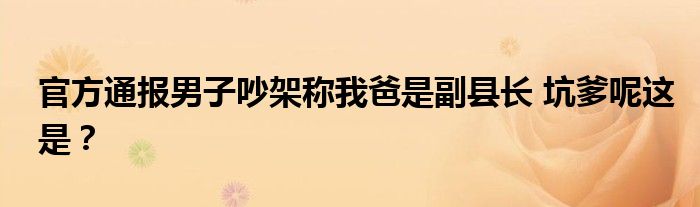 官方通报男子吵架称我爸是副县长 坑爹呢这是?