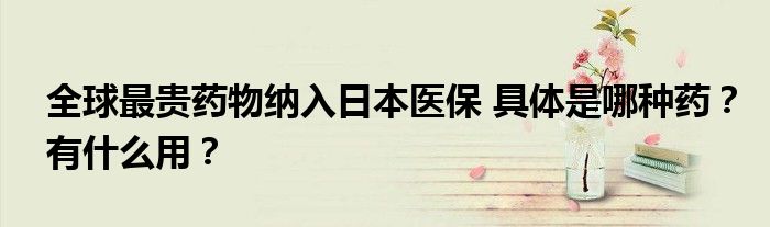 全球最贵药物纳入日本医保 具体是哪种药?有什么用?