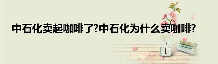 中石化卖起咖啡了?中石化为什么卖咖啡?