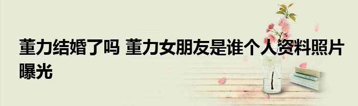 董力结婚了吗 董力女朋友是谁个人资料照片曝光