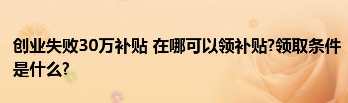 创业失败30万补贴 在哪可以领补贴?领取条件是什么?