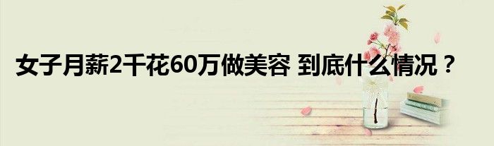 女子月薪2千花60万做美容 到底什么情况?