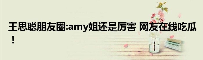 王思聪朋友圈:amy姐还是厉害 网友在线吃瓜!
