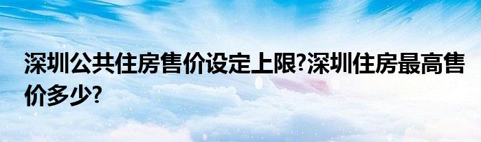 深圳公共住房售价设定上限?深圳住房最高售价多少?
