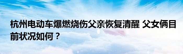 杭州电动车爆燃烧伤父亲恢复清醒 父女俩目前状况如何?