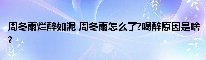 周冬雨烂醉如泥 周冬雨怎么了?喝醉原因是啥?