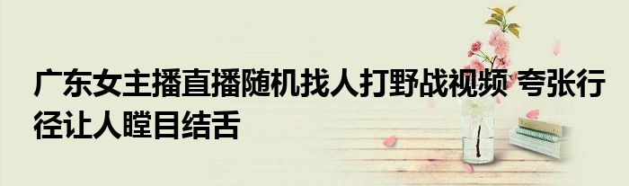 广东女主播直播随机找人打野战视频 夸张行径让人瞠目结舌
