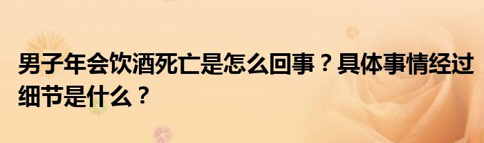 男子年会饮酒死亡是怎么回事？具体事情经过细节是什么？