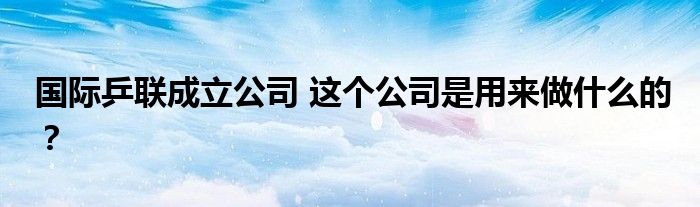 国际乒联成立公司 这个公司是用来做什么的?
