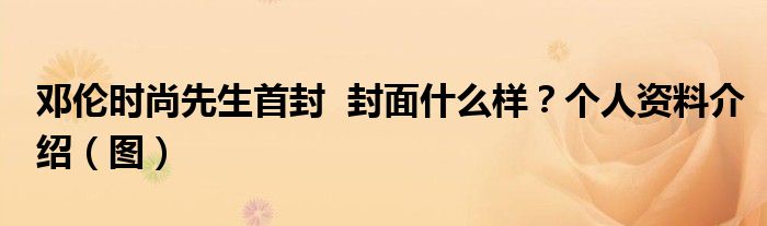 邓伦时尚先生首封 封面什么样?个人资料介绍(图)