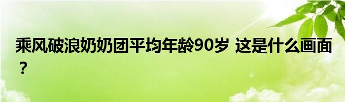 乘风破浪奶奶团平均年龄90岁 这是什么画面？