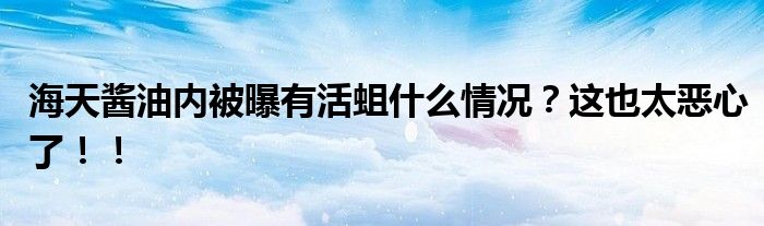 海天酱油内被曝有活蛆什么情况?这也太恶心了!!