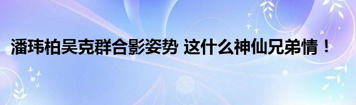 潘玮柏吴克群合影姿势 这什么神仙兄弟情!