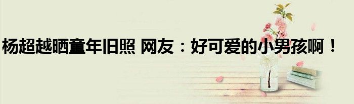 杨超越晒童年旧照 网友：好可爱的小男孩啊！