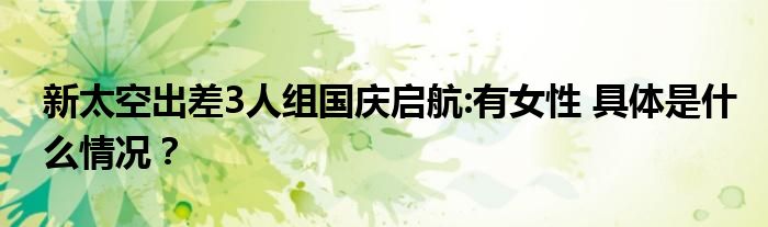 新太空出差3人组国庆启航:有女性 具体是什么情况?