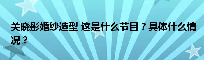 关晓彤婚纱造型 这是什么节目?具体什么情况?