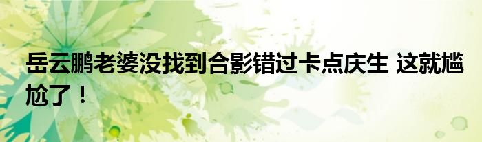 岳云鹏老婆没找到合影错过卡点庆生 这就尴尬了！