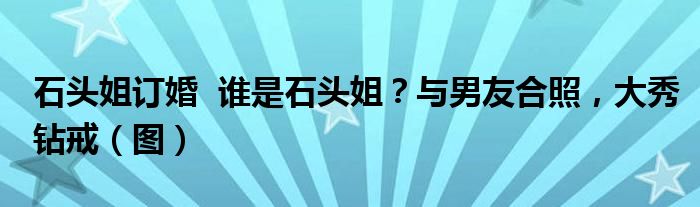 石头姐订婚 谁是石头姐?与男友合照,大秀钻戒(图)