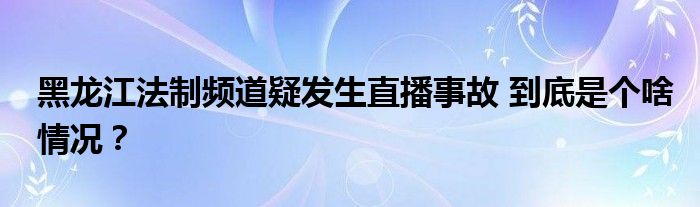 黑龙江法制频道疑发生直播事故 到底是个啥情况?