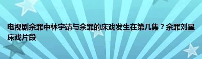 电视剧余罪中林宇靖与余罪的床戏发生在第几集？余罪刘星床戏片段