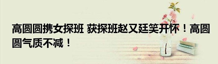 高圆圆携女探班 获探班赵又廷笑开怀！高圆圆气质不减！