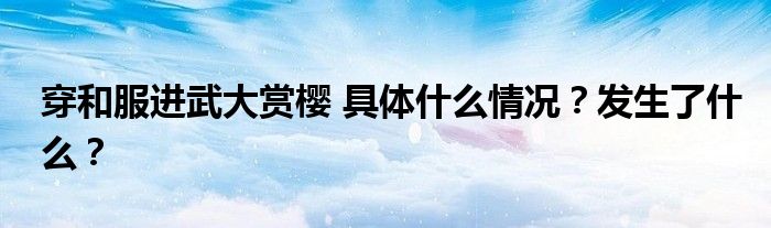穿和服进武大赏樱 具体什么情况？发生了什么？
