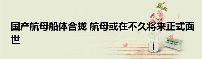 国产航母船体合拢 航母或在不久将来正式面世