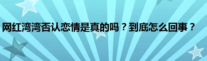 网红湾湾否认恋情是真的吗?到底怎么回事?