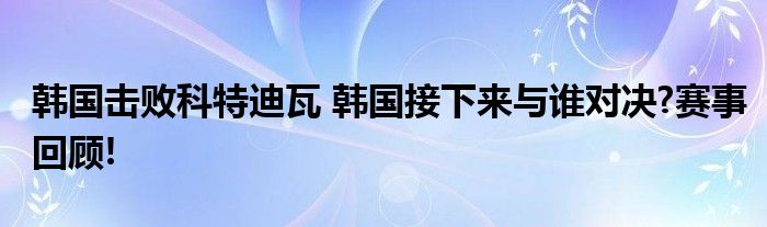 韩国击败科特迪瓦 韩国接下来与谁对决?赛事回顾!