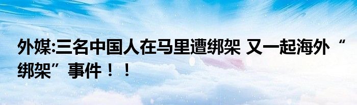 外媒:三名中国人在马里遭绑架 又一起海外“绑架”事件!!