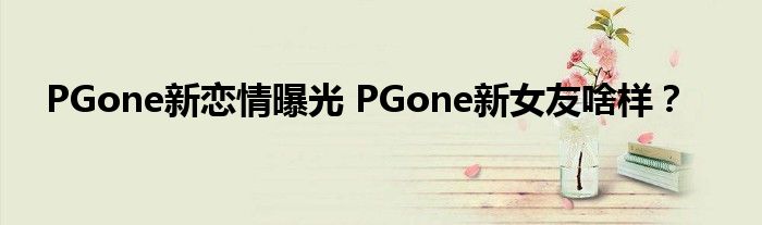 PGone新恋情曝光 PGone新女友啥样?