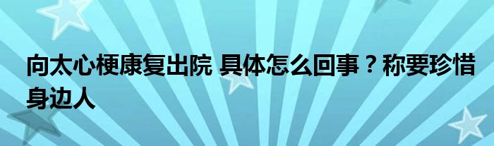 向太心梗康复出院 具体怎么回事?称要珍惜身边人