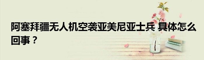 阿塞拜疆无人机空袭亚美尼亚士兵 具体怎么回事?