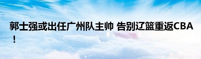 郭士强或出任广州队主帅 告别辽篮重返CBA！