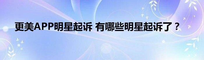 更美APP明星起诉 有哪些明星起诉了？