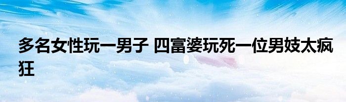 多名女性玩一男子 四富婆玩死一位男妓太疯狂