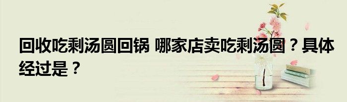 回收吃剩汤圆回锅 哪家店卖吃剩汤圆?具体经过是?